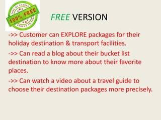 FREE VERSION
->> Customer can EXPLORE packages for their
holiday destination & transport facilities.
->> Can read a blog about their bucket list
destination to know more about their favorite
places.
->> Can watch a video about a travel guide to
choose their destination packages more precisely.
 