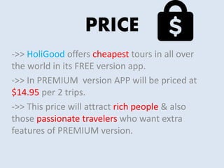 PRICE
->> HoliGood offers cheapest tours in all over
the world in its FREE version app.
->> In PREMIUM version APP will be priced at
$14.95 per 2 trips.
->> This price will attract rich people & also
those passionate travelers who want extra
features of PREMIUM version.
 