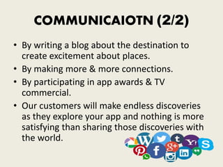 COMMUNICAIOTN (2/2)
• By writing a blog about the destination to
create excitement about places.
• By making more & more connections.
• By participating in app awards & TV
commercial.
• Our customers will make endless discoveries
as they explore your app and nothing is more
satisfying than sharing those discoveries with
the world.
 