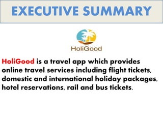 HoliGood is a travel app which provides
online travel services including flight tickets,
domestic and international holiday packages,
hotel reservations, rail and bus tickets.
EXECUTIVE SUMMARY
 