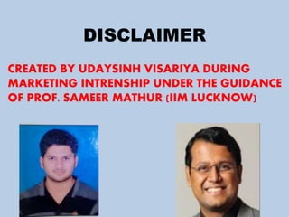 DISCLAIMER
CREATED BY UDAYSINH VISARIYA DURING
MARKETING INTRENSHIP UNDER THE GUIDANCE
OF PROF. SAMEER MATHUR (IIM LUCKNOW)
 