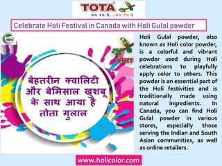 Celebrate Holi Festival in Canada with Holi Gulal powder
www.holicolor.com
Holi Gulal powder, also
known as Holi color powder,
is a colorful and vibrant
powder used during Holi
celebrations to playfully
apply color to others. This
powder is an essential part of
the Holi festivities and is
traditionally made using
natural ingredients. In
Canada, you can find Holi
Gulal powder in various
stores, especially those
serving the Indian and South
Asian communities, as well
as online retailers.
 
