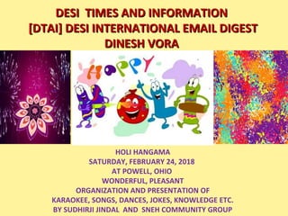 DESI  TIMES AND INFORMATIONDESI  TIMES AND INFORMATION
 [DTAI] DESI INTERNATIONAL EMAIL DIGEST [DTAI] DESI INTERNATIONAL EMAIL DIGEST
DINESH VORADINESH VORA
HOLI HANGAMA
SATURDAY, FEBRUARY 24, 2018 
AT POWELL, OHIO 
WONDERFUL, PLEASANT
ORGANIZATION AND PRESENTATION OF
KARAOKEE, SONGS, DANCES, JOKES, KNOWLEDGE ETC.
BY SUDHIRJI JINDAL  AND  SNEH COMMUNITY GROUP
O
 