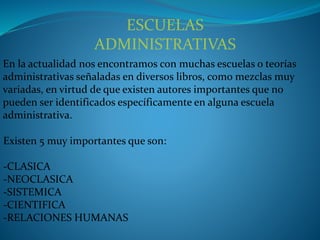 ESCUELAS
ADMINISTRATIVAS
En la actualidad nos encontramos con muchas escuelas o teorías
administrativas señaladas en diversos libros, como mezclas muy
variadas, en virtud de que existen autores importantes que no
pueden ser identificados específicamente en alguna escuela
administrativa.
Existen 5 muy importantes que son:
-CLASICA
-NEOCLASICA
-SISTEMICA
-CIENTIFICA
-RELACIONES HUMANAS
 