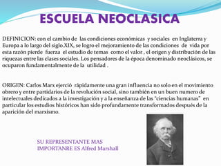ESCUELA NEOCLASICA
DEFINICION: con el cambio de las condiciones económicas y sociales en Inglaterra y
Europa a lo largo del siglo.XIX, se logro el mejoramiento de las condiciones de vida por
esta razón pierde fuerza el estudio de temas como el valor , el origen y distribución de las
riquezas entre las clases sociales. Los pensadores de la época denominado neoclásicos, se
ocuparon fundamentalmente de la utilidad .
ORIGEN: Carlos Marx ejerció rápidamente una gran influencia no solo en el movimiento
obrero y entre partidarios de la revolución social, sino también en un buen numero de
intelectuales dedicados a la investigación y a la enseñanza de las “ciencias humanas” en
particular los estudios históricos han sido profundamente transformados después de la
aparición del marxismo.
SU REPRESENTANTE MAS
IMPORTANRE ES Alfred Marshall
 