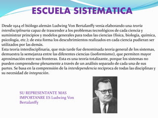 ESCUELA SISTEMATICA
Desde 1924 el biólogo alemán Ludwing Von Bertalanffy venía elaborando una teoría
interdisciplinaria capaz de trascender a los problemas tecnológicos de cada ciencia y
suministrar principios y modelos generales para todas las ciencias (física, biología, química,
psicología, etc.); de esta forma los descubrimientos realizados en cada ciencia pudieran ser
utilizados por las demás.
Esta teoría interdisciplinaria, que más tarde fue denominada teoría general de los sistemas,
demuestra la semejanza entre las diferentes ciencias (isoformismo), que permiten mayor
aproximación entre sus fronteras. Esta es una teoría totalizante, porque los sistemas no
pueden comprenderse plenamente a través de un análisis separado de cada una de sus
partes. Se basa en la comprensión de la interdependencia recíproca de todas las disciplinas y
su necesidad de integración.
SU REPRESENTANTE MAS
IMPORTANRE ES Ludwing Von
Bertalanffy
 