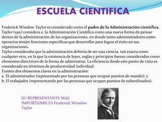 ESCUELA CIENTIFICA
Frederick Winslow Taylor es considerado como el padre de la Administración científica.
Taylor (1911) considera a, la Administración Científica como una nueva forma de pensar
dentro de la administración de las organizaciones, en donde tanto administradores como
operarios tenían funciones específicas que desarrollar para lograr el éxito en sus
organizaciones.
Taylor consideraba que la administración debería de ser una ciencia, tan exacta como
cualquier otra, en la que la existencia de leyes, reglas y principios fueran considerados como
elementos directrices de la forma de administrar. La eficiencia desde este punto de vista es
considerada en términos de productividad individual.
Existen dos elementos claves en la administración:
a. El administrador (representado por las personas que ocupan puestos de mando); y
b. El trabajador (representando por las personas que ocupan puestos de subordinados).
SU REPRESENTANTE MAS
IMPORTANRE ES Frederick Winslow
Taylor
 