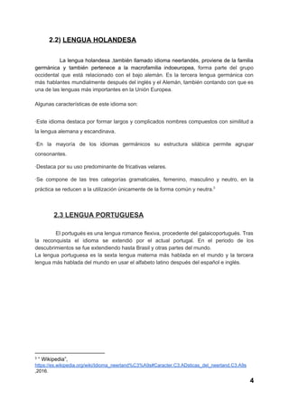           ​2.2) ​LENGUA HOLANDESA 
   
La lengua holandesa ,también llamado idioma neerlandés, proviene de la familia                       
germánica y también pertenece a la macrofamilia indoeuropea​, forma parte del grupo                       
occidental que está relacionado con el bajo alemán. Es la tercera lengua germánica con                           
más hablantes mundialmente después del inglés y el Alemán, también contando con que es                           
una de las lenguas más importantes en la Unión Europea. 
 
Algunas características de este idioma son: 
 
∙Este idioma destaca por formar largos y complicados nombres compuestos con similitud a                         
la lengua alemana y escandinava. 
∙En la mayoría de los idiomas germánicos su estructura silábica permite agrupar                       
consonantes. 
∙Destaca por su uso predominante de fricativas velares. 
∙Se compone de las tres categorías gramaticales, femenino, masculino y neutro, en la                         
práctica se reducen a la utilización únicamente de la forma común y neutra.  3
 
          ​2.3 LENGUA PORTUGUESA 
   
El portugués es una lengua romance flexiva, procedente del galaicoportugués. Tras                       
la reconquista el idioma se extendió por el actual portugal. En el periodo de los                             
descubrimientos se fue extendiendo hasta Brasil y otras partes del mundo. 
La lengua portuguesa es la sexta lengua materna más hablada en el mundo y la tercera                               
lengua más hablada del mundo en usar el alfabeto latino después del español e inglés. 
 
 
 
 
 
 
 
 
 
 
 
3
 ​“ Wikipedia”, 
https://es.wikipedia.org/wiki/Idioma_neerland%C3%A9s#Caracter.C3.ADsticas_del_neerland.C3.A9s 
,2016. 
4 
 