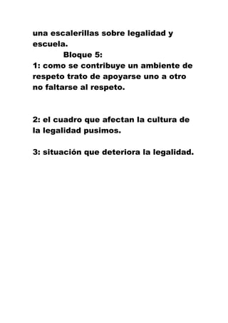 una escalerillas sobre legalidad y
escuela.
Bloque 5:
1: como se contribuye un ambiente de
respeto trato de apoyarse uno a otro
no faltarse al respeto.
2: el cuadro que afectan la cultura de
la legalidad pusimos.
3: situación que deteriora la legalidad.
 