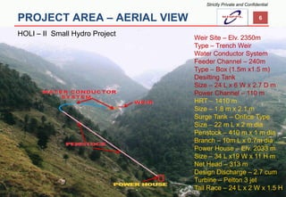 PROJECT AREA –AERIAL VIEW 
HOLI –II Small Hydro Project 
6 
Weir Site –Elv. 2350m 
Type –Trench Weir 
Water Conductor System 
Feeder Channel –240m 
Type –Box (1.5m x1.5 m) 
Desilting Tank 
Size –24 L x 6 W x 2.7 D m 
Power Channel –110 m 
HRT –1410 m 
Size –1.8 m x 2.1 m 
Surge Tank –Orifice Type 
Size –22 m L x 2 m dia 
Penstock –410 m x 1 m dia 
Branch –10m L x 0.7m dia 
Power House –Elv. 2033 m 
Size –34 L x19 W x 11 H m 
Net Head –313 m 
Design Discharge –2.7 cum 
Turbine –Pelton 3 jet 
Tail Race –24 L x 2 W x 1.5 H 
Strictly Private and Confidential  
