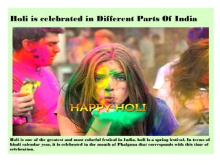 Holi is celebrated in Different Parts Of India
Holi is one of the greatest and most colorful festival in India. holi is a spring festival. In terms of
hindi calendar year, it is celebrated in the month of Phalguna that corresponds with this time of
celebration.
 