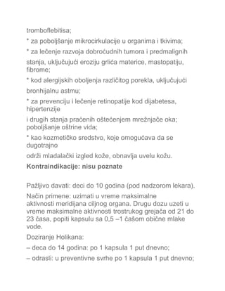 tromboflebitisa;
* za poboljšanje mikrocirkulacije u organima i tkivima;
* za lečenje razvoja dobroćudnih tumora i predmalignih
stanja, uključujući eroziju grlića materice, mastopatiju,
fibrome;
* kod alergijskih oboljenja različitog porekla, uključujući
bronhijalnu astmu;
* za prevenciju i lečenje retinopatije kod dijabetesa,
hipertenzije
i drugih stanja praćenih oštećenjem mrežnjače oka;
poboljšanje oštrine vida;
* kao kozmetičko sredstvo, koje omogućava da se
dugotrajno
održi mladalački izgled kože, obnavlja uvelu kožu.
Kontraindikacije: nisu poznate
Pažljivo davati: deci do 10 godina (pod nadzorom lekara).
Način primene: uzimati u vreme maksimalne
aktivnosti meridijana ciljnog organa. Drugu dozu uzeti u
vreme maksimalne aktivnosti trostrukog grejača od 21 do
23 časa, popiti kapsulu sa 0,5 –1 čašom obične mlake
vode.
Doziranje Holikana:
– deca do 14 godina: po 1 kapsula 1 put dnevno;
– odrasli: u preventivne svrhe po 1 kapsula 1 put dnevno;
 