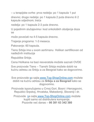 – u terapijske svrhe: prva nedelja: po 1 kapsula 1 put
dnevno; druga nedelja: po 1 kapsula 2 puta dnevno ili 2
kapsule odjednom; treća
nedelja: po 1 kapsula 2-3 puta dnevno.
U pojedinim slučajevima i kod onkoloških oboljenja doza
se
može povećati na 4-5 kapsula dnevno.
Trajanje programa: 1-3 meseca.
Pakovanje: 60 kapsula.
Tiens Srbija ima u svom asrtimanu Holikan sertifikovan od
nadležnih institucija
Republike Srbije.
Cena Holikana na bazi resveratola možete saznati OVDE
Sve proizvode Tiens – Tianshi Srbija možete dobiti na
kućnu adresu za Srbiju a za Beograd kako se dogovorimo.
Sve proizvode sa sajta www.Top-ShopOnline.com možete
dobiti na kućnu adresu za Srbiju a za Beograd kako se
dogovorimo.
Proizvode isporučujemo u Crnoj Gori, Bosni i Hercegovini,
Republici Srpskoj, Hrvatska, Makedoniji, Sloveniji i dr.
Proizvode sa sajta www.Top-ShopOnline.com možete
kupiti samo od distributera kompanije.
Pozovite već danas – 00 381 63 342 380
 