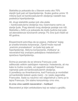 Statistika je pokazala da u čitavom svetu oko 70%
starijih ljudi pati od hiperlipidemije. Svake godine umire 15
miliona ljudi od kardiovaskularnih oboljenja nastalih kao
posledica hiperlipidemije.
Ali, drugi statistički podaci još više plaše
– kardiovaskularna oboljenja nisu rezervisana samo za
starije ljude. Prag starosti ovog oboljenje postaje sve niži.
Statistika u SAD-u je pokazala da među ljudima koji pate
od ateroskleroze koronarnih arterija 7% čine ljudi mlađi od
40 godina.
Eksperimenti potvrđuju da se pojava „Holikana“ kojeg
je izradila kineska korporacija „Tjanši“može nazvati
„srećnim pronalaskom“ za ljude koji pate od
hiperlipidemije. Aktivna komponenta „Holikana“ je
resveratrol koji značajno poboljšava metabolizam i
sprečava hiperlipidemiju.
Svima je poznato da se ishrana Francuza uvek
odlikovala velikim sadržajem masnoća i holesterola, ali ma
kako to čudno zvučalo, od zapadnih zemalja Francuzi
najmanje pate od kardiovaskularnih oboljenja.
U poređenju sa Amerikancima, kod Francuza je morbiditet
od kardiološki bolesti upola manji – to i jeste zagonetka
Francuske. Sada su naučnici već odgonetnuli u čemu je to
tajna Francuza. Oni stalno konzumiraju crno vino.
A crno vino sadrži resveratrol – holikan!
Resveratrol je biljni antioksidans koji se nalazi u grožđu.
 