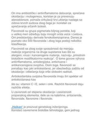 On ima antibiotičko i antiinflamatorno delovanje, sprečava
oksidaciju i mutogenezu, koristan je za prevenciju
ateroskleroze, pomaže cirkulaciji krvi,uklanja naslage sa
zidova krvnih sudova zbog čega je i koristan za
sprečavanje srčanih bolesti.
Flavonoidi su grupa pigmenata biljnog porekla, koji
u velikoj meri određuju boju mnogih vrsta voća i cvetova.
Oni predstavljaju derivate fenoksibenzopirana. Danas je
poznato oko 500 flavonoida i zbog toga postoji nekoliko
klasifikacija.
Flavonoidi se zbog svoje sposobnosti da menjaju
reakcije organizma na druge supstance kao što su
alergeni, virusi i kancerogene materije, nazivaju „prirodnim
biološkim modifikatorima reakcija“. O tome govore njihova
antiinflamatorna, antialergijska, antivirusna i
antikancerogena svojstva. Osim toga, flavonoidi se
ponašaju kao jaki antioksidansi, jer obezbeđuju zaštitu od
oksidacije i oštećenja koja vrše slobodni radikali.
Antioksidantska svojstva flavonoida imaju širi spektar od
antioksidanasa kao
što su: vitamini C i E, selen i cink. Različiti flavonoidi daju
različite efekte.
U zavisnosti od stepena oksidacije i zasićenosti
propanskog elementa, dele se na katehine, antocianide,
flavonoide, flavonone i flavonole.
„Holikan“ je proizvod genetskog inženjeringa.
Koristeći savremene biološke tehnologije, geni jednog
 