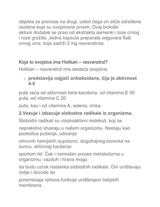 objekta se prenose na drugi, usled čega on stiče određene
osobine koje su svojstvene prvom. Ovaj biološki
aktivni dodatak se pravi od ekstrakta semenki i loze crnog
i roze grožđa. Jedna kapsula preparata odgovara flaši
crnog vina, koja sadrži 2 mg resveratrola.
Koja to svojstva ima Holikan – resveratrol?
Holikan – resveratrol ima sledeća svojstva:
1. predstavlja najjači antioksidans, čija je aktivnost
4-5
puta veća od aktivnosti beta-karotena, od vitamina E 50
puta, od vitamina C 20
puta, kao i od vitamina A, selena, cinka.
2.Vezuje i izbacuje slobodne radikale iz organizma.
Slobodni radikali su visokoaktivni molekuli, koji se
neprekidno stvaraju u našem organizmu. Nastaju kao
posledica pušenja, udisanja
otrovnih hemijskih supstanci, dugotrajnog boravka na
suncu, aktivnog bavljenja
sportom itd. Čak i normalan proces metabolizma u
organizmu, vazduh i hrana mogu
da budu uzrok nastanka slobodnih radikala. Oni uništavaju
ćelije i dovode do
poremećaja njihove funkcije uništenjem ćelijskih
membrana.
 