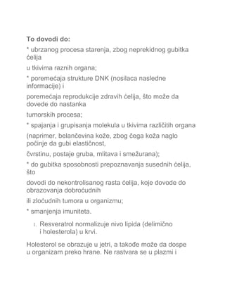 To dovodi do:
* ubrzanog procesa starenja, zbog neprekidnog gubitka
ćelija
u tkivima raznih organa;
* poremećaja strukture DNK (nosilaca nasledne
informacije) i
poremećaja reprodukcije zdravih ćelija, što može da
dovede do nastanka
tumorskih procesa;
* spajanja i grupisanja molekula u tkivima različitih organa
(naprimer, belančevina kože, zbog čega koža naglo
počinje da gubi elastičnost,
čvrstinu, postaje gruba, mlitava i smežurana);
* do gubitka sposobnosti prepoznavanja susednih ćelija,
što
dovodi do nekontrolisanog rasta ćelija, koje dovode do
obrazovanja dobroćudnih
ili zloćudnih tumora u organizmu;
* smanjenja imuniteta.
1. Resveratrol normalizuje nivo lipida (delimično
i holesterola) u krvi.
Holesterol se obrazuje u jetri, a takođe može da dospe
u organizam preko hrane. Ne rastvara se u plazmi i
 