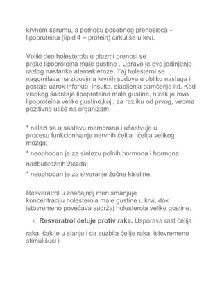 krvnom serumu, a pomoću posebnog prenosioca –
lipoproteina (lipid 4 – protein) cirkuliše u krvi.
Veliki deo holesterola u plazmi prenosi se
preko lipoproteina male gustine . Upravo je ovo jedinjenje
razlog nastanka ateroskleroze. Taj holesterol se
nagomilava na zidovima krvnih sudova u obliku naslaga i
postaje uzrok infarkta, insulta, slabljenja pamćenja itd. Kod
visokog sadržaja lipoproteina male gustine, nizak je nivo
lipoproteina velike gustine,koji, za razliku od prvog, veoma
pozitivno utiče na organizam.
* nalazi se u sastavu membrana i učestvuje u
procesu funkcionisanja nervnih ćelija i ćelija velikog
mozga;
* neophodan je za sintezu polnih hormona i hormona
nadbubrežnih žlezda;
* neophodan je za stvaranje žučne kiseline.
Resveratrol u značajnoj meri smanjuje
koncentraciju holesterola male gustine u krvi, dok
istovremeno povećava sadržaj holesterola velike gustine.
1. Resveratrol deluje protiv raka. Usporava rast ćelija
raka, čak je u stanju i da suzbija ćelije raka, istovremeno
stimulišući i
 