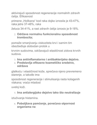 aktivirajući sposobnost regeneracije normalnih zdravih
ćelija. Efikasnost
primene „Holikana“ kod raka dojke iznosila je 43-47%,
raka jetre 37-48%, raka
želuca 34-41%, a rast zdravih ćelija iznosio je 9-18%.
2. Održava normalnu funkcionalnu sposobnost
trombocita;
pomaže smanjivanju viskoziteta krvi i samim tim
obezbeđuje slobodan protok u
krvnim sudovima, održavajući elastičnost zidova krvnih
sudova.
3. Ima antiinflamatorno i antibakterijsko dejstvo.
4. Predstavlja efikasno kozmetičko sredstvo,
održava
glatkoću i elastičnost kože, sprečava njeno prevremeno
starenje, a takođe ima
sposobnost regeneracije i stimulisanja rasta kolagenih
vlakana; vraća mladost
uveloj koži.
5. Ima antialergijsko dejstvo tako što neutralizuje
izlučivanje histamina.
6. Poboljšava pamćenje, povećava otpornost
organizma na
 
