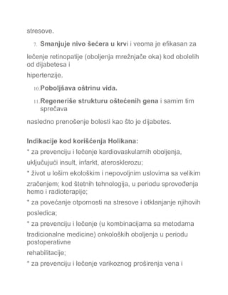 stresove.
7. Smanjuje nivo šećera u krvi i veoma je efikasan za
lečenje retinopatije (oboljenja mrežnjače oka) kod obolelih
od dijabetesa i
hipertenzije.
10.Poboljšava oštrinu vida.
11.Regeneriše strukturu oštećenih gena i samim tim
sprečava
nasledno prenošenje bolesti kao što je dijabetes.
Indikacije kod korišćenja Holikana:
* za prevenciju i lečenje kardiovaskularnih oboljenja,
uključujući insult, infarkt, aterosklerozu;
* život u lošim ekološkim i nepovoljnim uslovima sa velikim
zračenjem; kod štetnih tehnologija, u periodu sprovođenja
hemo i radioterapije;
* za povećanje otpornosti na stresove i otklanjanje njihovih
posledica;
* za prevenciju i lečenje (u kombinacijama sa metodama
tradicionalne medicine) onkoloških oboljenja u periodu
postoperativne
rehabilitacije;
* za prevenciju i lečenje varikoznog proširenja vena i
 