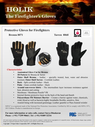 Holik
The Firefighter’s Gloves
Protective Gloves for Firefighters
Brenna 8071 Tarren 8068
Characteristics
• Anatomical Glove Cut for Brenna
• 3D Pattern for Brenna & Tarren
• Outer Shell Brenna – leather – specially treated, heat, water and abrasion
resistant; Outer Shell Tarren – Cowhide Leather.
• Back – Split cowhide leather – black
• Palm – Grain cowhide leather – black
• Aramid non-woven fabric – The intermediate layer increases resistance against
heat, abrasion and cutting
• Membrane / Membrane Porelle® FR
• Internal thermo protective layer on the back of the hand and thumb
• Polyurethane FR Moisture Barrier – Creates a barrier against water, chemicals,
wind, blood as well as bacteria highly breathable flexible, sensitive, firm
• Aramid lining with increased grammage; Leather gauntlet or Para-Aramid wristlet
NFPA® is a registered mark of the National Fire Protection Association. Certified by SEI to comply with NFPA 1971,
2013 Edition. Product is manufactured in Europe.
All visual content used here are taken from internet or the respective company’s website and are copyrighted to it’s respectful owners. All Brand names, images, logos, product
designs are registered trademark of their respective owners and are used for reference purpose only.
Copyright © Project Sales Corporation 2017; All Rights Reserved.
For more information or sales calls, contact Surya Dinakaran
Phone : (+91) 77299 90661 | Tel : (+91) 91009 32334
 