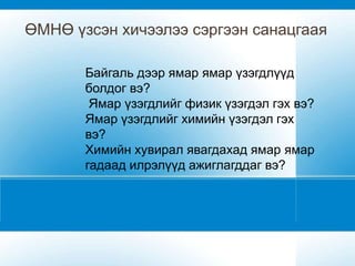 ӨМНӨ үзсэн хичээлээ сэргээн санацгаая

       Байгаль дээр ямар ямар үзэгдлүүд
       болдог вэ?
        Ямар үзэгдлийг физик үзэгдэл гэх вэ?
       Ямар үзэгдлийг химийн үзэгдэл гэх
       вэ?
       Химийн хувирал явагдахад ямар ямар
       гадаад илрэлүүд ажиглагддаг вэ?
 