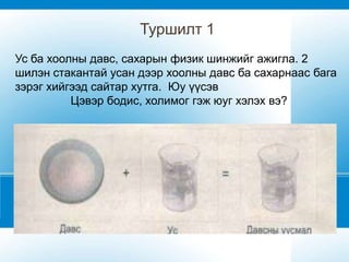 Туршилт 1
Ус ба хоолны давс, сахарын физик шинжийг ажигла. 2
шилэн стакантай усан дээр хоолны давс ба сахарнаас бага
зэрэг хийгээд сайтар хутга. Юу үүсэв
          Цэвэр бодис, холимог гэж юуг хэлэх вэ?
 