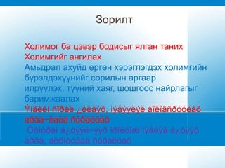 Зорилт

Холимог ба цэвэр бодисыг ялган таних
Холимгийг ангилах
Амьдрал ахуйд өргөн хэрэглэгдэх холимгийн
бүрэлдэхүүнийг сорилын аргаар
илрүүлэх, түүний хаяг, шошгоос найрлагыг
баримжаалах
Ýíãèéí ñîðèë ¿éëäýõ, ìýäýýëýë áîëîâñðóóëàõ
àðãà÷ëàëä ñóðàëöàõ
 Õàìòðàí á¿òýýë÷ýýð îðîëöîæ ìýäëýã á¿òýýõ
àðãà, àëõìóóäàä ñóðàëöàõ
 