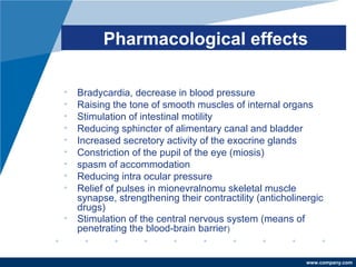 www.company.com
Pharmacological effects
• Bradycardia, decrease in blood pressure
• Raising the tone of smooth muscles of internal organs
• Stimulation of intestinal motility
• Reducing sphincter of alimentary canal and bladder
• Increased secretory activity of the exocrine glands
• Constriction of the pupil of the eye (miosis)
• spasm of accommodation
• Reducing intra ocular pressure
• Relief of pulses in mionevralnomu skeletal muscle
synapse, strengthening their contractility (anticholinergic
drugs)
• Stimulation of the central nervous system (means of
penetrating the blood-brain barrier)
 