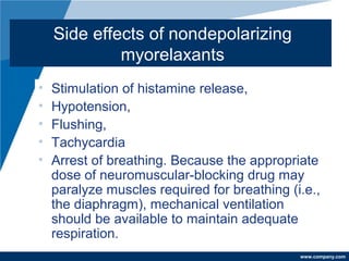 www.company.com
Side effects of nondepolarizing
myorelaxants
• Stimulation of histamine release,
• Hypotension,
• Flushing,
• Tachycardia
• Arrest of breathing. Because the appropriate
dose of neuromuscular-blocking drug may
paralyze muscles required for breathing (i.e.,
the diaphragm), mechanical ventilation
should be available to maintain adequate
respiration.
 