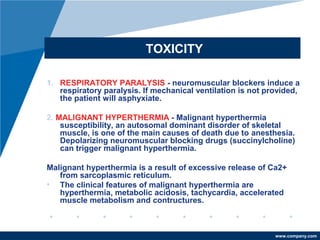 www.company.com
TOXICITY
1. RESPIRATORY PARALYSIS - neuromuscular blockers induce a
respiratory paralysis. If mechanical ventilation is not provided,
the patient will asphyxiate.
2. MALIGNANT HYPERTHERMIA - Malignant hyperthermia
susceptibility, an autosomal dominant disorder of skeletal
muscle, is one of the main causes of death due to anesthesia.
Depolarizing neuromuscular blocking drugs (succinylcholine)
can trigger malignant hyperthermia.
Malignant hyperthermia is a result of excessive release of Ca2+
from sarcoplasmic reticulum.
• The clinical features of malignant hyperthermia are
hyperthermia, metabolic acidosis, tachycardia, accelerated
muscle metabolism and contructures.
 