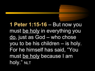 1 Peter 1:15-16 – But now you
must be holy in everything you
do, just as God – who chose
you to be his children – is holy.
For he himself has said, “You
must be holy because I am
holy.” NLT

 
