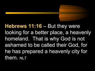 Hebrews 11:16 – But they were
looking for a better place, a heavenly
homeland. That is why God is not
ashamed to be called their God, for
he has prepared a heavenly city for
them. NLT

 