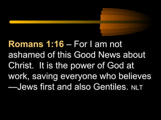 Romans 1:16 – For I am not
ashamed of this Good News about
Christ. It is the power of God at
work, saving everyone who believes
—Jews first and also Gentiles. NLT

 