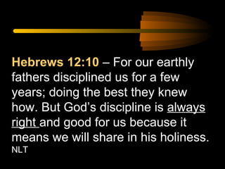Hebrews 12:10 – For our earthly
fathers disciplined us for a few
years; doing the best they knew
how. But God’s discipline is always
right and good for us because it
means we will share in his holiness.
NLT

 