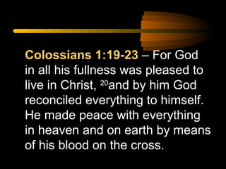 Colossians 1:19-23 – For God
in all his fullness was pleased to
live in Christ, 20and by him God
reconciled everything to himself.
He made peace with everything
in heaven and on earth by means
of his blood on the cross.

 