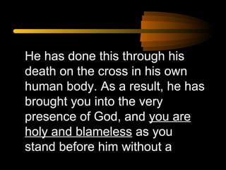 He has done this through his
death on the cross in his own
human body. As a result, he has
brought you into the very
presence of God, and you are
holy and blameless as you
stand before him without a

 