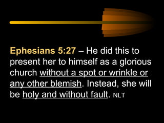 Ephesians 5:27 – He did this to
present her to himself as a glorious
church without a spot or wrinkle or
any other blemish. Instead, she will
be holy and without fault. NLT

 