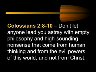 Colossians 2:8-10 – Don’t let
anyone lead you astray with empty
philosophy and high-sounding
nonsense that come from human
thinking and from the evil powers
of this world, and not from Christ.

 