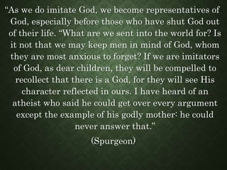 “As we do imitate God, we become representatives of
God, especially before those who have shut God out
of their life. “What are we sent into the world for? Is
it not that we may keep men in mind of God, whom
they are most anxious to forget? If we are imitators
of God, as dear children, they will be compelled to
recollect that there is a God, for they will see His
character reflected in ours. I have heard of an
atheist who said he could get over every argument
except the example of his godly mother: he could
never answer that.”
(Spurgeon)
 