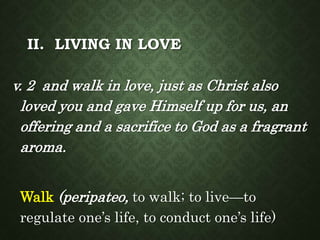 II. LIVING IN LOVE
v. 2 and walk in love, just as Christ also
loved you and gave Himself up for us, an
offering and a sacrifice to God as a fragrant
aroma.
Walk (peripateo, to walk; to live—to
regulate one’s life, to conduct one’s life)
 