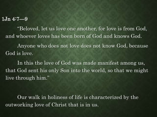 1Jn 4:7—9
“Beloved, let us love one another, for love is from God,
and whoever loves has been born of God and knows God.
Anyone who does not love does not know God, because
God is love.
In this the love of God was made manifest among us,
that God sent his only Son into the world, so that we might
live through him.”
Our walk in holiness of life is characterized by the
outworking love of Christ that is in us.
 