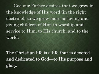 God our Father desires that we grow in
the knowledge of His word (in the right
doctrine), so we grow more as loving and
giving children of Him in worship and
service to Him, to His church, and to the
world.
The Christian life is a life that is devoted
and dedicated to God—to His purpose and
glory.
 
