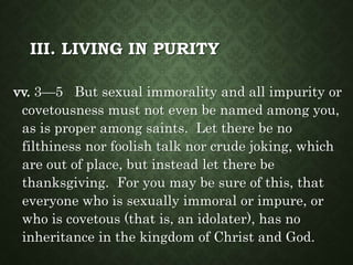 III. LIVING IN PURITY
vv. 3—5 But sexual immorality and all impurity or
covetousness must not even be named among you,
as is proper among saints. Let there be no
filthiness nor foolish talk nor crude joking, which
are out of place, but instead let there be
thanksgiving. For you may be sure of this, that
everyone who is sexually immoral or impure, or
who is covetous (that is, an idolater), has no
inheritance in the kingdom of Christ and God.
 