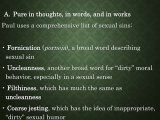 A. Pure in thoughts, in words, and in works
Paul uses a comprehensive list of sexual sins:
• Fornication (porneia), a broad word describing
sexual sin
• Uncleanness, another broad word for “dirty” moral
behavior, especially in a sexual sense
• Filthiness, which has much the same as
uncleanness
• Coarse jesting, which has the idea of inappropriate,
“dirty” sexual humor
 