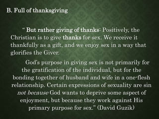 B. Full of thanksgiving
“ But rather giving of thanks: Positively, the
Christian is to give thanks for sex. We receive it
thankfully as a gift, and we enjoy sex in a way that
glorifies the Giver.
God’s purpose in giving sex is not primarily for
the gratification of the individual, but for the
bonding together of husband and wife in a one-flesh
relationship. Certain expressions of sexuality are sin
not because God wants to deprive some aspect of
enjoyment, but because they work against His
primary purpose for sex.” (David Guzik)
 