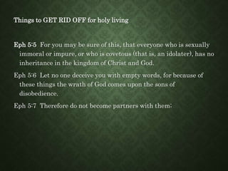 Things to GET RID OFF for holy living
Eph 5:5 For you may be sure of this, that everyone who is sexually
immoral or impure, or who is covetous (that is, an idolater), has no
inheritance in the kingdom of Christ and God.
Eph 5:6 Let no one deceive you with empty words, for because of
these things the wrath of God comes upon the sons of
disobedience.
Eph 5:7 Therefore do not become partners with them;
 
