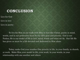 CONCLUSION
Live for God
Live in love
Live in purity
To live for Him in our walk with Him in love like Christ, purity in mind,
words, and in our profession must be our life’s goal and priority. God is our
Father, He is our model of life in love, mind, words and what we do. Our life He
has given us must be a life devoted and dedicated to Him alone.
Today, make God your number One priority in life, in your family, in church,
or work. Make Him your model in life, your work, in your words, in your
relationship with one another and others
 