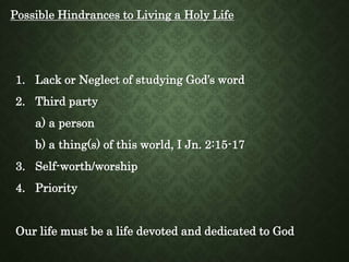 Possible Hindrances to Living a Holy Life
1. Lack or Neglect of studying God’s word
2. Third party
a) a person
b) a thing(s) of this world, I Jn. 2:15-17
3. Self-worth/worship
4. Priority
Our life must be a life devoted and dedicated to God
 