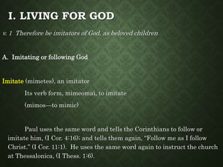 I. LIVING FOR GOD
v. 1 Therefore be imitators of God, as beloved children
A. Imitating or following God
Imitate (mimetes), an imitator
Its verb form, mimeomai, to imitate
(mimos—to mimic)
Paul uses the same word and tells the Corinthians to follow or
imitate him, (I Cor. 4:16); and tells them again, “Follow me as I follow
Christ.” (I Cor. 11:1). He uses the same word again to instruct the church
at Thessalonica, (I Thess. 1:6).
 